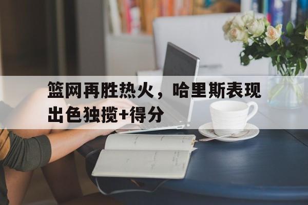 篮网再胜热火，哈里斯表现出色独揽+得分