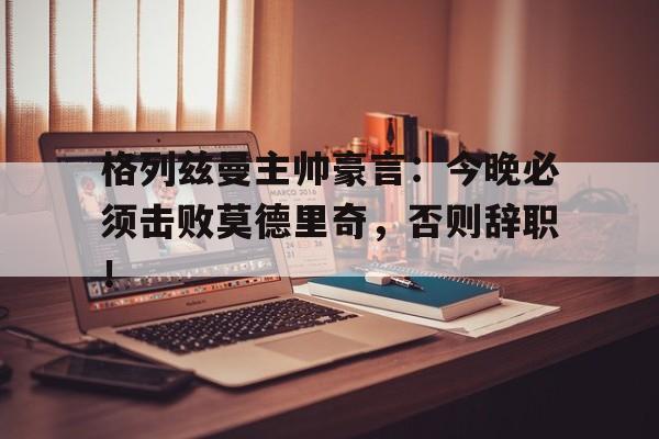 格列兹曼主帅豪言：今晚必须击败莫德里奇，否则辞职！