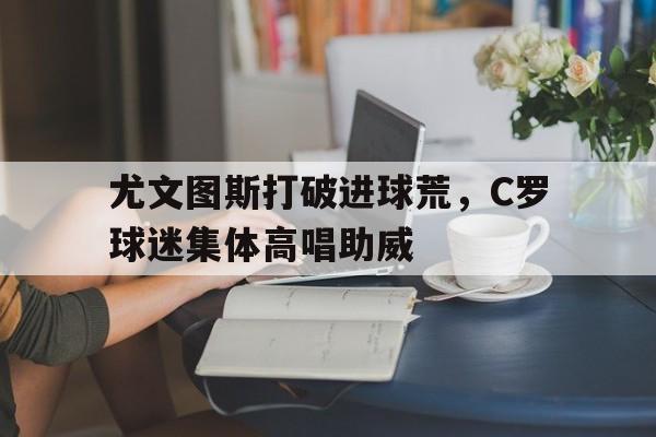 尤文图斯打破进球荒，C罗球迷集体高唱助威